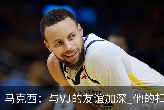马克西：与VJ的友谊加深 他的扣篮能力大幅提升